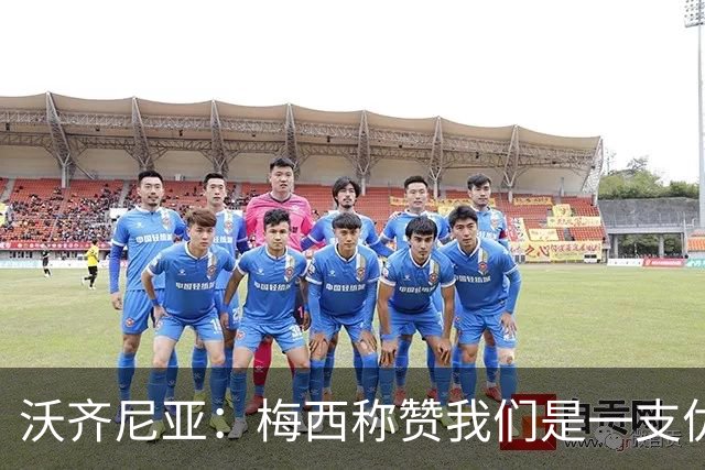 沃齐尼亚：梅西称赞我们是一支优秀的球队，我愿意去巴西踢球
