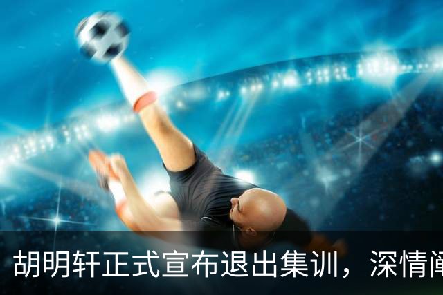 胡明轩正式宣布退出集训，深情阐述自身感受，杜锋理解背后的决策
